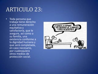 ARTICULO 23:
• Toda persona que
trabaja tiene derecho
a una remuneración
equitativa y
satisfactoria, que le
asegure, así como a
su familia, una
existencia conforme a
la dignidad humana y
que será completada,
en caso necesario,
por cualesquiera
otros medios de
protección social.

 