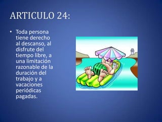 ARTICULO 24:
• Toda persona
tiene derecho
al descanso, al
disfrute del
tiempo libre, a
una limitación
razonable de la
duración del
trabajo y a
vacaciones
periódicas
pagadas.

 