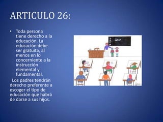 ARTICULO 26:
• Toda persona
tiene derecho a la
educación. La
educación debe
ser gratuita, al
menos en lo
concerniente a la
instrucción
elemental y
fundamental.
Los padres tendrán
derecho preferente a
escoger el tipo de
educación que habrá
de darse a sus hijos.

 