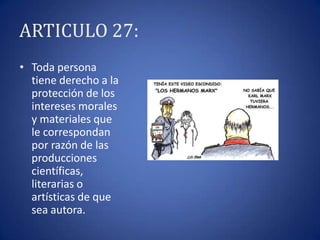 ARTICULO 27:
• Toda persona
tiene derecho a la
protección de los
intereses morales
y materiales que
le correspondan
por razón de las
producciones
científicas,
literarias o
artísticas de que
sea autora.

 