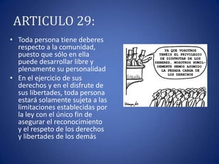 ARTICULO 29:
• Toda persona tiene deberes
respecto a la comunidad,
puesto que sólo en ella
puede desarrollar libre y
plenamente su personalidad
• En el ejercicio de sus
derechos y en el disfrute de
sus libertades, toda persona
estará solamente sujeta a las
limitaciones establecidas por
la ley con el único fin de
asegurar el reconocimiento
y el respeto de los derechos
y libertades de los demás

 
