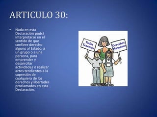 ARTICULO 30:
•

Nada en esta
Declaración podrá
interpretarse en el
sentido de que
confiere derecho
alguno al Estado, a
un grupo o a una
persona, para
emprender y
desarrollar
actividades o realizar
actos tendientes a la
supresión de
cualquiera de los
derechos y libertades
proclamados en esta
Declaración.

 