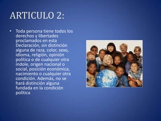 ARTICULO 2:
• Toda persona tiene todos los
derechos y libertades
proclamados en esta
Declaración, sin distinción
alguna de raza, color, sexo,
idioma, religión, opinión
política o de cualquier otra
índole, origen nacional o
social, posición económica,
nacimiento o cualquier otra
condición. Además, no se
hará distinción alguna
fundada en la condición
política

 