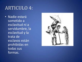 ARTICULO 4:
• Nadie estará
sometido a
esclavitud ni a
servidumbre, la
esclavitud y la
trata de
esclavos están
prohibidas en
todas sus
formas.

 
