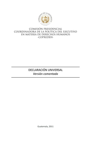 COMISIÓN PRESIDENCIAL
COORDINADORA DE LA POLÍTICA DEL EJECUTIVO
EN MATERIA DE DERECHOS HUMANOS
-COPREDEH-
DECLARACIÓN UNIVERSAL
Versión comentada
Guatemala, 2011
 