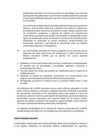profesorado vinculado a los centros sanitarios lo que obliga a una creciente
participación del profesorado no permanente (fundamentalmente asociado)
en las responsabilidades docentes, que tiene menor vinculación laboral con
la universidad.
Los criterios de acreditación para el profesorado delas áreas de conocimiento
básicas y clínicas deben adecuarse y ponderar con justicia la relevancia y
prioridad de la labor asistencial. Se precisa un mayor trabajo conjunto entre
los ministerios, consejerías y agencias de calidad con competencias
universitarias y sanitarias y las propias universidades, contemplando nuevas
figuras de profesorado clínico, facilitando la incorporación de profesionales
interesados en desarrollar su carrera académica, proporcionando una
financiación suficiente y permitiendo la conciliación entre los ámbitos
asistenciales, docentes e investigadores.
VI) Las Universidades participan de manera progresiva en los procesos para la
obtención del Sello Internacional de Calidad por la “World Federation for
Medical Education” (WFME) que se plantea con cuatro objetivos
fundamentales:
1. Establecer un marco para el desarrollo curricular, modificado o complementado,
de acuerdo con las necesidades y prioridades regionales, nacionales e
institucionales del centro.
2. Formular planes de estudio que puedan ser modificados para la mejora de la
calidad educativa.
3. Implantar un sistema de evaluación, acreditación y/o reconocimiento para
asegurar unos estándares mínimos de calidad para los programas.
4. Salvaguardar la práctica en medicina para un personal médico móvil a nivel
mundial.
Los estándares de la WFME presentan treinta y ocho criterios, agrupados en ocho
áreas: misión y objetivos, curriculum y programa educativo (enfocado a resultados
de aprendizaje), evaluación de los estudiantes (clave como apoyo a la toma de
decisiones), selección, número y participación de estudiantes, personal académico y
profesorado, recursos educativos (con especial énfasis en el entorno clínico),
garantía de calidad y evaluación del programa y gobernabilidad y administración
(incluida la representatividad de profesorado y estudiantes).
Las agencias acreditadoras de los estudios de medicina autorizadas por la WFME,
pueden otorgar este sello a las universidades que sean objeto de su acreditación.
CÓMO PODEMOS AVANZAR
Las facultades, responsables de los títulos de Grado, deben procurar adaptar sudocencia
a los mejores estándares en Educación Médica, proponiéndose las siguientes
 