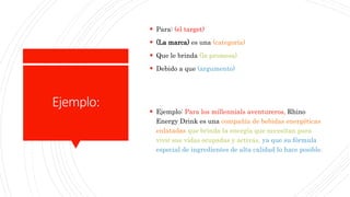 Ejemplo:
 Para: (el target)
 (La marca) es una (categoría)
 Que le brinda (la promesa)
 Debido a que (argumento)
 Ejemplo: Para los millennials aventureros, Rhino
Energy Drink es una compañía de bebidas energéticas
enlatadas que brinda la energía que necesitan para
vivir sus vidas ocupadas y activas, ya que su fórmula
especial de ingredientes de alta calidad lo hace posible.
 