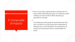 5.Compruebe
elimpacto
 Una vez que haya implementado su declaración y la
haya estado utilizando para guiar sus esfuerzos, puede
verificar que haya tenido el efecto deseado que
pretendía su mensaje.

La inteligencia social puede ser particularmente útil
aquí, escuchar la voz del cliente para comprender el
lenguaje que se está utilizando y las asociaciones de
marcas que las personas tienen cuando hablan de
usted.
 