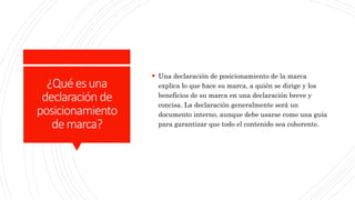 ¿Quéesuna
declaración de
posicionamiento
demarca?
 Una declaración de posicionamiento de la marca
explica lo que hace su marca, a quién se dirige y los
beneficios de su marca en una declaración breve y
concisa. La declaración generalmente será un
documento interno, aunque debe usarse como una guía
para garantizar que todo el contenido sea coherente.
 
