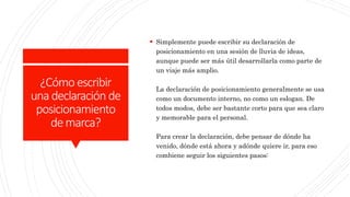 ¿Cómoescribir
unadeclaración de
posicionamiento
demarca?
 Simplemente puede escribir su declaración de
posicionamiento en una sesión de lluvia de ideas,
aunque puede ser más útil desarrollarla como parte de
un viaje más amplio.
La declaración de posicionamiento generalmente se usa
como un documento interno, no como un eslogan. De
todos modos, debe ser bastante corto para que sea claro
y memorable para el personal.
Para crear la declaración, debe pensar de dónde ha
venido, dónde está ahora y adónde quiere ir, para eso
combiene seguir los siguientes pasos:
 
