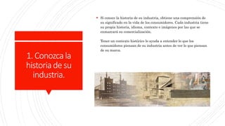 1.Conozcala
historiadesu
industria.
 Si conoce la historia de su industria, obtiene una comprensión de
su significado en la vida de los consumidores. Cada industria tiene
su propia historia, idioma, contexto e imágenes por las que se
enmarcará su comercialización.
Tener un contexto histórico lo ayuda a entender lo que los
consumidores piensan de su industria antes de ver lo que piensan
de su marca.
 