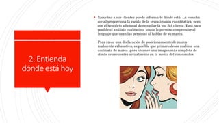 2.Entienda
dóndeestáhoy
 Escuchar a sus clientes puede informarle dónde está. La escucha
social proporciona la escala de la investigación cuantitativa, pero
con el beneficio adicional de recopilar la voz del cliente. Esto hace
posible el análisis cualitativo, lo que le permite comprender el
lenguaje que usan las personas al hablar de su marca.
Para crear una declaración de posicionamiento de marca
realmente exhaustiva, es posible que primero desee realizar una
auditoría de marca para obtener una imagen más completa de
dónde se encuentra actualmente en la mente del consumidor.
 