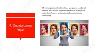 4.Decidacómo
llegar
 Debe comprender los beneficios que puede aportar al
cliente. Evocar una respuesta emocional a través de
estos beneficios es una poderosa herramienta de
marketing.
 