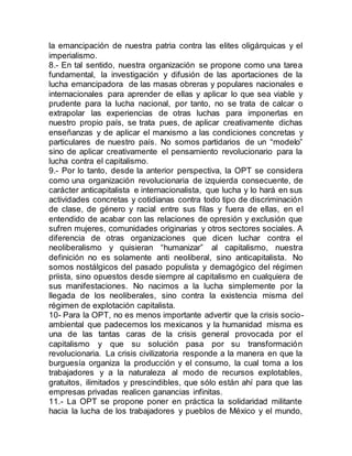 la emancipación de nuestra patria contra las elites oligárquicas y el
imperialismo.
8.- En tal sentido, nuestra organización se propone como una tarea
fundamental, la investigación y difusión de las aportaciones de la
lucha emancipadora de las masas obreras y populares nacionales e
internacionales para aprender de ellas y aplicar lo que sea viable y
prudente para la lucha nacional, por tanto, no se trata de calcar o
extrapolar las experiencias de otras luchas para imponerlas en
nuestro propio país, se trata pues, de aplicar creativamente dichas
enseñanzas y de aplicar el marxismo a las condiciones concretas y
particulares de nuestro país. No somos partidarios de un “modelo”
sino de aplicar creativamente el pensamiento revolucionario para la
lucha contra el capitalismo.
9.- Por lo tanto, desde la anterior perspectiva, la OPT se considera
como una organización revolucionaria de izquierda consecuente, de
carácter anticapitalista e internacionalista, que lucha y lo hará en sus
actividades concretas y cotidianas contra todo tipo de discriminación
de clase, de género y racial entre sus filas y fuera de ellas, en el
entendido de acabar con las relaciones de opresión y exclusión que
sufren mujeres, comunidades originarias y otros sectores sociales. A
diferencia de otras organizaciones que dicen luchar contra el
neoliberalismo y quisieran “humanizar” al capitalismo, nuestra
definición no es solamente anti neoliberal, sino anticapitalista. No
somos nostálgicos del pasado populista y demagógico del régimen
priista, sino opuestos desde siempre al capitalismo en cualquiera de
sus manifestaciones. No nacimos a la lucha simplemente por la
llegada de los neoliberales, sino contra la existencia misma del
régimen de explotación capitalista.
10- Para la OPT, no es menos importante advertir que la crisis socio-
ambiental que padecemos los mexicanos y la humanidad misma es
una de las tantas caras de la crisis general provocada por el
capitalismo y que su solución pasa por su transformación
revolucionaria. La crisis civilizatoria responde a la manera en que la
burguesía organiza la producción y el consumo, la cual toma a los
trabajadores y a la naturaleza al modo de recursos explotables,
gratuitos, ilimitados y prescindibles, que sólo están ahí para que las
empresas privadas realicen ganancias infinitas.
11.- La OPT se propone poner en práctica la solidaridad militante
hacia la lucha de los trabajadores y pueblos de México y el mundo,
 