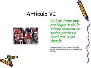 Artículo VI
        La Ley tiene que
        protegerte de la
        misma manera en
        todas partes e
        igual que a los
        demás
        Todo ser humano tiene derecho, en todas
        partes, al reconocimiento de su personalidad
        jurídica
 