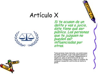 Artículo X
        Si te acusan de un
        delito y vas a juicio,
        éste tiene que ser
        público. Las personas
        que te juzguen no
        pueden ser
        influenciadas por
        otras.
        Toda persona tiene derecho, en condiciones
        de plena igualdad, a ser oída públicamente y
        con justicia por un tribunal independiente e
        imparcial, para la determinación de sus
        derechos y obligaciones o para el examen de
        cualquier acusación contra ella en materia
        penal.
 