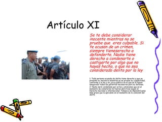 Artículo XI
        Se te debe considerar
        inocente mientras no se
        pruebe que eres culpable. Si
        te acusan de un crimen,
        siempre tieneserecho a
        defenderte. Nadie tiene
        derecho a condenarte o
        castigarte por algo que no
        hayas hecho, o que no sea
        considerado delito por la ley.
        1. Toda persona acusada de delito tiene derecho a que se
        presuma su inocencia mientras no se pruebe su culpabilidad,
        conforme a la ley y en juicio público en el que se le hayan
        asegurado todas las garantías necesarias para su defensa.
        2. Nadie será condenado por actos u omisiones que en el
        momento de cometerse no fueron delictivos según el
        Derecho nacional o internacional. Tampoco se impondrá pena
        más grave que la aplicable en el momento de la comisión del
        delito
 