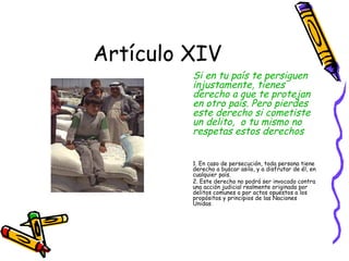 Artículo XIV
         Si en tu país te persiguen
         injustamente, tienes
         derecho a que te protejan
         en otro país. Pero pierdes
         este derecho si cometiste
         un delito, o tu mismo no
         respetas estos derechos


         1. En caso de persecución, toda persona tiene
         derecho a buscar asilo, y a disfrutar de él, en
         cualquier país.
         2. Este derecho no podrá ser invocado contra
         una acción judicial realmente originada por
         delitos comunes o por actos opuestos a los
         propósitos y principios de las Naciones
         Unidas.
 