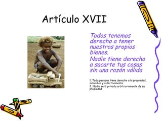 Artículo XVII
         Todos tenemos
         derecho a tener
         nuestros propios
         bienes.
         Nadie tiene derecho
         a sacarte tus cosas
         sin una razón válida
         1. Toda persona tiene derecho a la propiedad,
         individual y colectivamente.
         2. Nadie será privado arbitrariamente de su
         propiedad
 