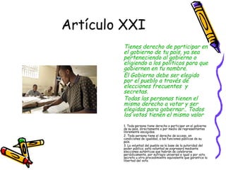 Artículo XXI
        Tienes derecho de participar en
        el gobierno de tu país, ya sea
        perteneciendo al gobierno o
        eligiendo a los políticos para que
        gobiernen en tu nombre.
        El Gobierno debe ser elegido
        por el pueblo a través de
        elecciones frecuentes y
        secretas.
        Todas las personas tienen el
        mismo derecho a votar y ser
        elegidas para gobernar.. Todos
        los votos tienen el mismo valor
        1. Toda persona tiene derecho a participar en el gobierno
        de su país, directamente o por medio de representantes
        libremente escogidos.
        2. Toda persona tiene el derecho de acceso, en
        condiciones de igualdad, a las funciones públicas de su
        país.
        3. La voluntad del pueblo es la base de la autoridad del
        poder público; esta voluntad se expresará mediante
        elecciones auténticas que habrán de celebrarse
        periódicamente, por sufragio universal e igual y por voto
        secreto u otro procedimiento equivalente que garantice la
        libertad del voto.
 