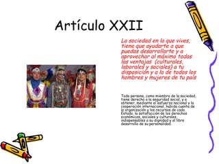 Artículo XXII
            La sociedad en la que vives,
            tiene que ayudarte a que
            puedas desarrollarte y a
            aprovechar al máximo todas
            las ventajas (culturales,
            laborales y sociales) a tu
            disposición y a la de todos los
            hombres y mujeres de tu país


            Toda persona, como miembro de la sociedad,
            tiene derecho a la seguridad social, y a
            obtener, mediante el esfuerzo nacional y la
            cooperación internacional, habida cuenta de
            la organización y los recursos de cada
            Estado, la satisfacción de los derechos
            económicos, sociales y culturales,
            indispensables a su dignidad y al libre
            desarrollo de su personalidad.
        .
 