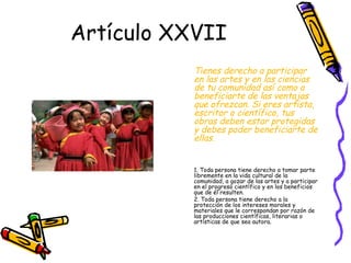 Artículo XXVII
           Tienes derecho a participar
           en las artes y en las ciencias
           de tu comunidad así como a
           beneficiarte de las ventajas
           que ofrezcan. Si eres artista,
           escritor o científico, tus
           obras deben estar protegidas
           y debes poder beneficiarte de
           ellas.


           1. Toda persona tiene derecho a tomar parte
           libremente en la vida cultural de la
           comunidad, a gozar de las artes y a participar
           en el progreso científico y en los beneficios
           que de él resulten.
           2. Toda persona tiene derecho a la
           protección de los intereses morales y
           materiales que le correspondan por razón de
           las producciones científicas, literarias o
           artísticas de que sea autora.
 