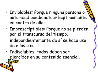 • Inviolables: Porque ninguna persona o
  autoridad puede actuar legítimamente
  en contra de ellos.
• Imprescriptibles: Porque no se pierden
  por el transcurso del tiempo,
  independientemente de sí se hace uso
  de ellos o no.
• Indisolubles: todos deben ser
  ejercidos en su contenido esencial.
 