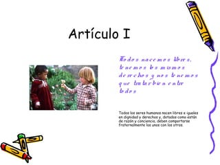 Artículo I
        To d o s na c e m o s libre s ,
        te ne m o s lo s m is m o s
        d e re c ho s y no s te ne m o s
        q ue tra ta r bie n e ntre
        to d o s

        Todos los seres humanos nacen libres e iguales
        en dignidad y derechos y, dotados como están
        de razón y conciencia, deben comportarse
        fraternalmente los unos con los otros.
 