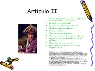 Articulo II
          To d a s la s p e rs o na s p ue d e n d is fruta r d e
          e s to s d e re c ho s , a un c ua nd o :
         Se a n d e s e x o d ife re nte
         Te ng a n un c o lo r d e p ie l d is tinto
         Ha ble n un id io m a d ife re nte
         Pie ns e n d is tinto
         Cre a n e n o tra s re lig io ne s
         Po s e a n m á s o m e no s d ine ro y bie ne s
         Ha y a n na c id o e n d is tinto s s e c to re s
          s o c ia le s
         Pro c e d a n d e o tro s p a ís e s .
         Que e l p a ís d o nd e viva n s e a o no
          ind e p e nd ie nte

          1. Toda persona tiene todos los derechos y libertades
          proclamados en esta Declaración, sin distinción alguna de raza,
          color, sexo, idioma, religión, opinión política o de cualquier otra
          índole, origen nacional o social, posición económica, nacimiento
          o cualquier otra condición.
           2. Además, no se hará distinción alguna fundada en la
          condición política, jurídica o internacional del país o territorio
          de cuya jurisdicción dependa una persona, tanto si se trata de
          un país independiente, como de un territorio bajo
          administración fiduciaria, no autónomo o sometido a cualquier
          otra limitación de soberanía
 