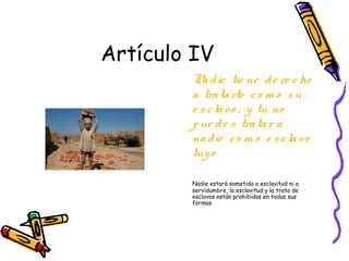 Artículo IV
        N d ie tie ne d e re c ho
          a
        a tra ta rte c o m o s u
        e s c la v o ; y tú no
        p ue d e s tra ta r a
        na d ie c o m o e s c la vo
        tuy o

        Nadie estará sometido a esclavitud ni a
        servidumbre, la esclavitud y la trata de
        esclavos están prohibidas en todas sus
        formas
 