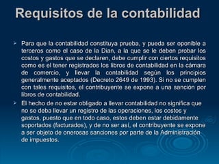Requisitos de la contabilidad  Para que la contabilidad constituya prueba, y pueda ser oponible a terceros como el caso de la Dian, a la que se le deben probar los costos y gastos que se declaren, debe cumplir con ciertos requisitos como es el tener registrados los libros de contabilidad en la cámara de comercio, y llevar la contabilidad según los principios generalmente aceptados (Decreto 2649 de 1993). Si no se cumplen con tales requisitos, el contribuyente se expone a una sanción por libros de contabilidad. El hecho de no estar obligado a llevar contabilidad no significa que no se deba llevar un registro de las operaciones, los costos y gastos, puesto que en todo caso, estos deben estar debidamente soportados (facturados), y de no ser así, el contribuyente se expone a ser objeto de onerosas sanciones por parte de la Administración de impuestos. 