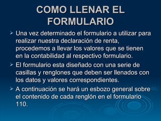 COMO LLENAR EL FORMULARIO Una vez determinado el formulario a utilizar para realizar nuestra declaración de renta, procedemos a llevar los valores que se tienen en la contabilidad al respectivo formulario. El formulario esta diseñado con una serie de casillas y renglones que deben ser llenados con los datos y valores correspondientes. A continuación se hará un esbozo general sobre el contenido de cada renglón en el formulario 110. 