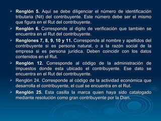 Renglón 5.  Aquí se debe diligenciar el número de identificación tributaria (Nit) del contribuyente. Este número debe ser el mismo que figura en el Rut del contribuyente. Renglón 6.  Corresponde al digito de verificación que también se encuentra en el Rut del contribuyente. Renglones 7, 8, 9, 10 y 11.  Corresponde al nombre y apellidos del contribuyente si es persona natural, o a la razón social de la empresa si es persona jurídica. Deben coincidir con los datos contenidos en el Rut. Renglón 12.  Corresponde al código de la administración de impuestos donde esta ubicado el contribuyente. Ese dato se encuentra en el Rut del contribuyente. Renglón 24. Corresponde al código de la actividad económica que desarrolla el contribuyente, el cual se encuentra en el Rut. Renglón 25.  Esta casilla la marca quien haya sido catalogado mediante resolución como gran contribuyente por la Dian. 