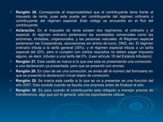Renglón 26.  Corresponde al responsabilidad que el contribuyente tiene frente al impuesto de renta, pues este puede ser contribuyente del régimen ordinario o contribuyente del régimen especial. Este código se encuentra en el Rut del contribuyente. Aclaración.  En el impuesto de renta existen dos regímenes, el ordinario y el especial. Al régimen ordinario pertenecen las sociedades comerciales como las anónimas, limitadas, unipersonales, y las personas naturales. Al Régimen especial pertenecen las Cooperativas, asociaciones sin animo de lucro, ONG, etc. El régimen ordinario tributa a la tarifa general (35%), y el régimen especial tributa a un tarifa especial del 20%, pero si cumplen con ciertos requisitos no deben pagar impuesto alguno, es decir, tributan a una tarifa del 0%. (Leer artículo 19 del Estatuto tributario). Renglón 27.  Esta casilla se marca si lo que ese esta es presentando una corrección a una declaración ya presentada, pero que se presentó con errores. Renglón 28.  En caso de ser una corrección, se anota allí el número del formulario en que se presentó la declaración inicial objeto de corrección. Renglón 29.  Se marca esta casilla si lo que se va a presentar es una fracción del año 2007. Esto sucede cuando se liquida una empresa antes de finalizar el año. Renglón 30 . Es para cuando el contribuyente esta obligado a manejar precios de transferencia, algo que por lo general, sólo los exportadores utilizan. 