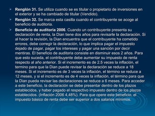 Renglón 31.  Se utiliza cuando se es titular o propietario de inversiones en el exterior y se ha cambiado de titular (Vendido). Renglón 32.  Se marca esta casilla cuando el contribuyente se acoge al beneficio de auditoria. Beneficio de auditoria 2006 . Cuando un contribuyente presenta su declaración de renta, la Dian tiene dos años para revisarle la declaración. Si al hacer la revisión, la Dian encuentra que el contribuyente ha cometido errores, debe corregir la declaración, lo que implica pagar el impuesto dejado de pagar, pagar los intereses y pagar una sanción por decir mentiras. El beneficio de auditoria consiste en disminuir esos 2 años. Para que esto suceda, el contribuyente debe aumentar su impuesto de renta respecto al año anterior. Si el incremento es de 2.5 veces la inflación, el termino para que la Dian puede revisar la declaración se reduce a 18 meses. Si el incremento es de 3 veces la inflación, el término se reduce a 12 meses, y si el incremento es de 4 veces la inflación, el término para que la Dian pueda revisar las declaraciones se reduce a 6 meses. Para acceder a este beneficio, la declaración se debe presentar dentro de los plazos establecidos, y haber pagado el respectivo impuesto dentro de los plazos establecidos. (Inflación 2006 4,48%). Para que opere este beneficio, el impuesto básico de renta debe ser superior a dos salarios mínimos. 