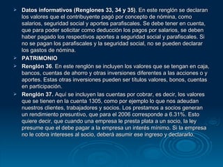 Datos informativos (Renglones 33, 34 y 35) . En este renglón se declaran los valores que el contribuyente pagó por concepto de nómina, como salarios, seguridad social y aportes parafiscales. Se debe tener en cuenta, que para poder solicitar como deducción los pagos por salarios, se deben haber pagado los respectivos aportes a seguridad social y parafiscales. Si no se pagan los parafiscales y la seguridad social, no se pueden declarar los gastos de nómina. PATRIMONIO Renglón 36 . En este renglón se incluyen los valores que se tengan en caja, bancos, cuentas de ahorro y otras inversiones diferentes a las acciones o y aportes. Estas otras inversiones pueden ser títulos valores, bonos, cuentas en participación. Renglón 37.  Aquí se incluyen las cuentas por cobrar, es decir, los valores que se tienen en la cuenta 1305, como por ejemplo lo que nos adeudan nuestros clientes, trabajadores y socios. Los prestamos a socios generan un rendimiento presuntivo, que para el 2006 corresponde a 6.31%. Esto quiere decir, que cuando una empresa le presta plata a un socio, la ley presume que el debe pagar a la empresa un interés mínimo. Si la empresa no le cobra intereses al socio, deberá asumir ese ingreso y declararlo. 