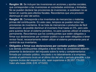 Renglón 38.  Se incluyen las inversiones en acciones y aportes sociales, que corresponden a las inversiones en sociedades anónimas y limitadas. No se pueden declarar las provisiones de inversiones; si existiesen no se tienen en cuenta para efectos fiscales. Recordemos que una provisión disminuye el valor del activo. Renglón 39.  Corresponde a los inventarios de mercancías o materias primas del contribuyente. En este caso, tampoco se pueden incluir las provisiones de inventarios. Si se trata de mercancías o productos de fácil destrucción, es posible disminuir el inventario final hasta en 5%, pero solo para quienes llevan el sistema periódico, no para quienes utilizan el sistema permanente. Recordemos que los contribuyentes que estén obligados a firmar sus declaraciones por contador publico o que estén obligados a tener revisor fiscal, necesariamente deben utilizar el sistema permanente para el control de sus inventarios. Obligados a firmar sus declaraciones por contador publico (2006).  Los demás contribuyentes obligados a llevar libros de contabilidad deberán presentar la declaración del impuesto sobre la renta y complementarios firmada por contador público, vinculado o no laboralmente a la empresa, cuando el patrimonio bruto en el último día del año o período gravable, o los ingresos brutos del respectivo año, sean superiores a ($2.007.179.000, Valor año base 2006; D.R. 4715/05) 