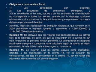 Obligados a tener revisor fiscal. 1) Las sociedades por acciones; 2) Las sucursales de compañías extranjeras, y 3) Las sociedades en las que, por ley o por los estatutos, la administración no corresponda a todos los socios, cuando así lo disponga cualquier número de socios excluidos de la administración que representen no menos del veinte por ciento del capital. Además, todas las sociedades de cualquier naturaleza, que tuvieron en el 2005 patrimonio e ingresos iguales o superiores a 1.907.500.000 y 1.144.500.000 respectivamente. Renglón 40 . Se incluyen aquí los valores que corresponden a los activos fijos de la empresa, es decir, los que se encuentran en la cuenta 15. En este renglón no se presenta ningún problema. La depreciación es aceptada fiscalmente siempre y cuando se haya calculado según la norma, es decir, respetando la vida útil de cada activo según su naturaleza. Renglón 41.  Se incluyen aquí los demás activos como intangibles, diferidos, y los clasificados en la cuenta 18. No se declaran las valorizaciones, las que se encuentran en la cuenta 19, por no haber sido adquiridas efectivamente por el contribuyente. 