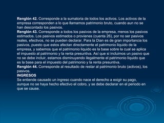 Renglón 42.  Corresponde a la sumatoria de todos los activos. Los activos de la empresa corresponden a lo que llamamos patrimonio bruto, cuando aun no se han descontado los pasivos. Renglón 43.  Corresponde a todos los pasivos de la empresa, menos los pasivos estimados. Los pasivos estimados o provienes (cuenta 26), por no ser pasivos reales, efectivos, no se pueden declarar. Para la Dian es de gran importancia los pasivos, puesto que estos afectan directamente el patrimonio liquido de la empresa, y sabemos que el patrimonio liquido es la base sobre la cual se aplica el impuesto al patrimonio y la renta presuntiva. Así que si incluimos un pasivo que no se debe incluir, estamos disminuyendo ilegalmente el patrimonio liquido que es la base para el impuesto del patrimonio y la renta presuntiva. Renglón 44.  Corresponde al resultado de restar al patrimonio bruto (activos), los pasivos. INGRESOS  Se entiende causado un ingreso cuando nace el derecho a exigir su pago, aunque no se haya hecho efectivo el cobro, y se debe declarar en el periodo en que se cause. 
