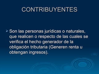 CONTRIBUYENTES Son las personas jurídicas o naturales, que realicen o respecto de las cuales se verifica el hecho generador de la obligación tributaria (Generen renta u obtengan ingresos). 