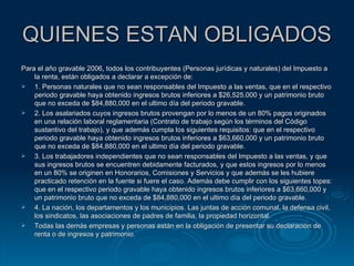 QUIENES ESTAN OBLIGADOS Para el año gravable 2006, todos los contribuyentes (Personas jurídicas y naturales) del Impuesto a la renta, están obligados a declarar a excepción de: 1. Personas naturales que no sean responsables del Impuesto a las ventas, que en el respectivo periodo gravable haya obtenido ingresos brutos inferiores a $26,525.000 y un patrimonio bruto que no exceda de $84,880,000 en el ultimo día del periodo gravable. 2. Los asalariados cuyos ingresos brutos provengan por lo menos de un 80% pagos originados en una relación laboral reglamentaria (Contrato de trabajo según los términos del Código sustantivo del trabajo), y que además cumpla los siguientes requisitos: que en el respectivo periodo gravable haya obtenido ingresos brutos inferiores a $63,660,000 y un patrimonio bruto que no exceda de $84,880,000 en el ultimo día del periodo gravable. 3. Los trabajadores independientes que no sean responsables del Impuesto a las ventas, y que sus ingresos brutos se encuentren debidamente facturados, y que estos ingresos por lo menos en un 80% se originen en Honorarios, Comisiones y Servicios y que además se les hubiere practicado retención en la fuente si fuere el caso. Además debe cumplir con los siguientes topes: que en el respectivo periodo gravable haya obtenido ingresos brutos inferiores a $63,660,000 y un patrimonio bruto que no exceda de $84,880,000 en el ultimo día del periodo gravable. 4. La nación, los departamentos y los municipios. Las juntas de acción comunal, la defensa civil, los sindicatos, las asociaciones de padres de familia, la propiedad horizontal. Todas las demás empresas y personas están en la obligación de presentar su declaración de renta o de ingresos y patrimonio. 