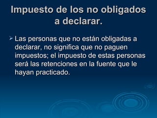 Impuesto de los no obligados a declarar. Las personas que no están obligadas a declarar, no significa que no paguen impuestos; el impuesto de estas personas será las retenciones en la fuente que le hayan practicado. 