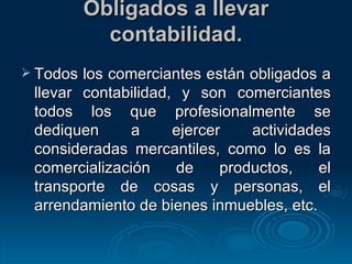 Obligados a llevar contabilidad. Todos los comerciantes están obligados a llevar contabilidad, y son comerciantes todos los que profesionalmente se dediquen a ejercer actividades consideradas mercantiles, como lo es la comercialización de productos, el transporte de cosas y personas, el arrendamiento de bienes inmuebles, etc. 