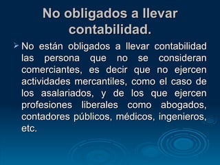 No obligados a llevar contabilidad. No están obligados a llevar contabilidad las persona que no se consideran comerciantes, es decir que no ejercen actividades mercantiles, como el caso de los asalariados, y de los que ejercen profesiones liberales como abogados, contadores públicos, médicos, ingenieros, etc. 