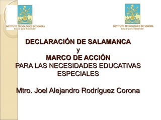 DECLARACIÓN DE SALAMANCA
                y
        MARCO DE ACCIÓN
PARA LAS NECESIDADES EDUCATIVAS
           ESPECIALES

Mtro. Joel Alejandro Rodríguez Corona
 