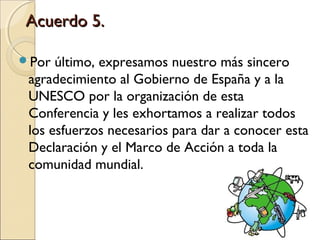 Acuerdo 5.

Por  último, expresamos nuestro más sincero
 agradecimiento al Gobierno de España y a la
 UNESCO por la organización de esta
 Conferencia y les exhortamos a realizar todos
 los esfuerzos necesarios para dar a conocer esta
 Declaración y el Marco de Acción a toda la
 comunidad mundial.
 