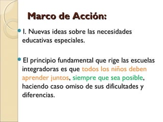Marco de Acción:
I.Nuevas ideas sobre las necesidades
 educativas especiales.

El principio fundamental que rige las escuelas
 integradoras es que todos los niños deben
 aprender juntos, siempre que sea posible,
 haciendo caso omiso de sus dificultades y
 diferencias.
 