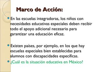 Marco de Acción:
En las escuelas integradoras, los niños con
 necesidades educativas especiales deben recibir
 todo el apoyo adicional necesario para
 garantizar una educación eficaz.

Existen países, por ejemplo, en los que hay
 escuelas especiales bien establecidas para
 alumnos con discapacidades específicas.
¿Cuál es la situación educativa en México?
 