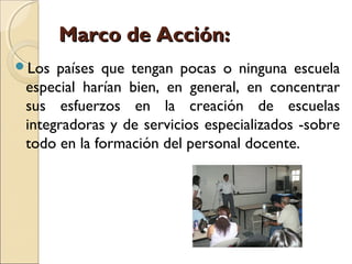 Marco de Acción:
Los  países que tengan pocas o ninguna escuela
 especial harían bien, en general, en concentrar
 sus esfuerzos en la creación de escuelas
 integradoras y de servicios especializados -sobre
 todo en la formación del personal docente.
 