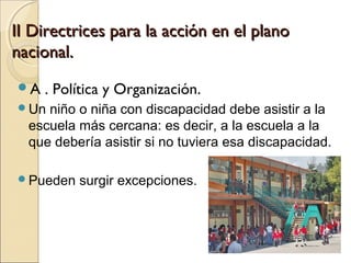 II Directrices para la acción en el plano
nacional.
A   . Política y Organización.
Un  niño o niña con discapacidad debe asistir a la
  escuela más cercana: es decir, a la escuela a la
  que debería asistir si no tuviera esa discapacidad.

Pueden   surgir excepciones.
 